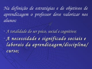 A totalidade do ser psico, social e cognitivo; A necessidade e significado sociais e laborais da aprendizagem/disciplina/curso; Na definição de estratégias e de objetivos de aprendizagem o professor deve valorizar nos alunos: 