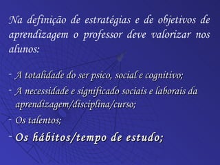 A totalidade do ser psico, social e cognitivo; A necessidade e significado sociais e laborais da aprendizagem/disciplina/curso; Os talentos;  Os hábitos/tempo de estudo; Na definição de estratégias e de objetivos de aprendizagem o professor deve valorizar nos alunos: 