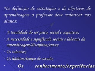 A totalidade do ser psico, social e cognitivo; A necessidade e significado sociais e laborais da aprendizagem/disciplina/curso; Os talentos;  Os hábitos/tempo de estudo; Os conhecimento/experiências anteriores. Na definição de estratégias e de objetivos de aprendizagem o professor deve valorizar nos alunos: 