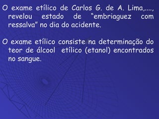 O exame etílico de Carlos G. de A. Lima,...., revelou estado de “embriaguez com ressalva” no dia do acidente. O exame etílico consiste na determinação do teor de álcool  etílico (etanol) encontrados no sangue. 