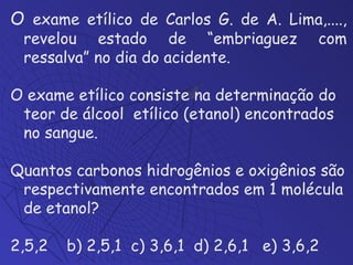 O  exame etílico de Carlos G. de A. Lima,...., revelou estado de “embriaguez com ressalva” no dia do acidente. O exame etílico consiste na determinação do teor de álcool  etílico (etanol) encontrados no sangue.  Quantos carbonos hidrogênios e oxigênios são respectivamente encontrados em 1 molécula de etanol? 2,5,2  b) 2,5,1  c) 3,6,1  d) 2,6,1  e) 3,6,2 