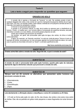 EROSÃO DO SOLO
O texto acima fala sobre a erosão do solo. Segundo ele, o que é a erosão do solo?
______________________________________________________________________________
______________________________________________________________________________
A erosão do solo é provocada tanto pela ação humana, quanto pela ação da natureza.
Apresente alguns elementos naturais que provocam a erosão do solo.
______________________________________________________________________________
___________________________________________________________________________
Marque com um (X) somente as alternativas que apresentam ações humanas que
provocam a erosão do solo.
( ) Desmatamento.
( ) Vento.
( ) Desertificação.
( ) Água.
Leia atentamente a afirmação abaixo e classifique-a como (V) verdadeira ou (F) falsa.
( ) O solo se forma pela ação do calor, do frio, das chuvas, dos ventos e dos seres vivos sobre
as rochas. Elas vão se partindo em grãos muito pequenos e esses fragmentos de rocha formam o
solo.
Texto II
Leia o texto a seguir para responder as questões que seguem:
A erosão não é apenas a formação de “buracos” no solo. Na verdade, erosão é todo e
qualquer desgaste dos solos e das rochas em que há o transporte de pequenos detritos de um lugar
para outro. Por isso, as erosões podem variar desde a retirada de uma pequena camada de terra no
chão até a formação de verdadeiras crateras.
O homem é responsável pela erosão?
A erosão é um processo natural, ou seja, ela já existe na natureza sem a interferência do
homem. Porém, à medida que o ser humano altera a composição da superfície terrestre, ele pode
intensificar a erosão e os seus efeitos, provocando graves prejuízos ao solo.
Quais são os fatores que provocam as erosões?
As erosões, em geral, são provocadas pela ação da água, dos ventos, do clima e muitos
outros elementos.
A água, por exemplo, vai “fazendo caminhos” no solo por onde ela passa. Temos aí mais um
exemplo de erosão, provocada por um dos principais agentes de transformação do relevo. Um outro
caso é quando as enxurradas removem ou “lavam” a camada superficial do solo.
http://www.escolakids.com/erosao.htm
QUESTÃO 07
QUESTÃO 08
QUESTÃO 09
QUESTÃO 10
 