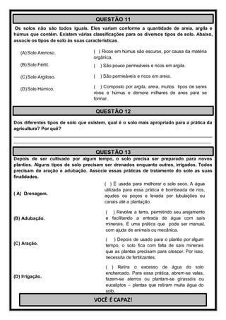 Os solos não são todos iguais. Eles variam conforme a quantidade de areia, argila e
húmus que contêm. Existem várias classificações para os diversos tipos de solo. Abaixo,
associe os tipos de solo às suas características.
(A) Solo Arenoso.
(B) Solo Fértil.
(C)Solo Argiloso.
(D)Solo Húmico.
Dos diferentes tipos de solo que existem, qual é o solo mais apropriado para a prática da
agricultura? Por quê?
______________________________________________________________________________
_____________________________________________________________________________
Depois de ser cultivado por algum tempo, o solo precisa ser preparado para novos
plantios. Alguns tipos de solo precisam ser drenados enquanto outros, irrigados. Todos
precisam de aração e adubação. Associe essas práticas de tratamento do solo as suas
finalidades.
( A) Drenagem.
(B) Adubação.
(C) Aração.
(D) Irrigação.
QUESTÃO 11
( ) Ricos em húmus são escuros, por causa da matéria
orgânica.
( ) São pouco permeáveis e ricos em argila.
( ) São permeáveis e ricos em areia.
( ) Composto por argila, areia, muitos tipos de seres
vivos e húmus e demora milhares de anos para se
formar.
QUESTÃO 12
QUESTÃO 13
( ) É usada para melhorar o solo seco. A água
utilizada para essa prática é bombeada de rios,
açudes ou poços e levada por tubulações ou
canais até a plantação.
( ) Depois de usado para o plantio por algum
tempo, o solo fica com falta de sais minerais
que as plantas precisam para crescer. Por isso,
necessita de fertilizantes.
( ) Revolve a terra, permitindo seu arejamento
e facilitando a entrada de água com sais
minerais. É uma prática que pode ser manual,
com ajuda de animais ou mecânica.
( ) Retira o excesso de água do solo
encharcado. Para essa prática, abrem-se valas,
fazem-se aterros ou plantam-se girassóis ou
eucaliptos – plantas que retiram muita água do
solo.
VOCÊ É CAPAZ!
 