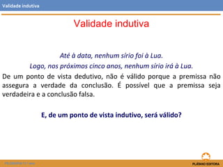 Validade indutiva 
Até à data, nenhum sírio foi à Lua. 
Validade indutiva 
Logo, nos próximos cinco anos, nenhum sírio irá à Lua. 
De um ponto de vista dedutivo, não é válido porque a premissa não 
assegura a verdade da conclusão. É possível que a premissa seja 
verdadeira e a conclusão falsa. 
E, de um ponto de vista indutivo, será válido? 
FILOSOFIA 11.º ano 
 