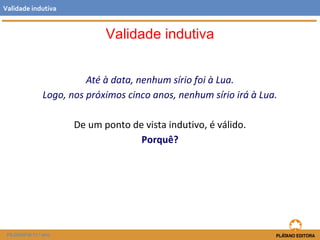 Validade indutiva 
Até à data, nenhum sírio foi à Lua. 
Validade indutiva 
Logo, nos próximos cinco anos, nenhum sírio irá à Lua. 
De um ponto de vista indutivo, é válido. 
Porquê? 
FILOSOFIA 11.º ano 
 