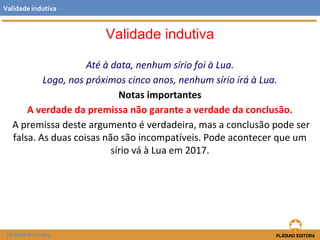 Validade indutiva 
Até à data, nenhum sírio foi à Lua. 
Validade indutiva 
Logo, nos próximos cinco anos, nenhum sírio irá à Lua. 
Notas importantes 
A verdade da premissa não garante a verdade da conclusão. 
A premissa deste argumento é verdadeira, mas a conclusão pode ser 
falsa. As duas coisas não são incompatíveis. Pode acontecer que um 
sírio vá à Lua em 2017. 
FILOSOFIA 11.º ano 
 