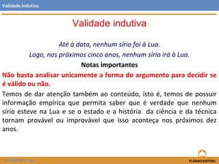 Até à data, nenhum sírio foi à Lua. 
Validade indutiva 
Logo, nos próximos cinco anos, nenhum sírio irá à Lua. 
Notas importantes 
Não basta analisar unicamente a forma do argumento para decidir se 
é válido ou não. 
Temos de dar atenção também ao conteúdo, isto é, temos de possuir 
informação empírica que permita saber que é verdade que nenhum 
sírio esteve na Lua e se o estado e a história da ciência e da técnica 
tornam provável ou improvável que isso aconteça nos próximos dez 
anos. 
FILOSOFIA 11.º ano 
Validade indutiva 
 