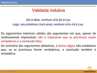 Até à data, nenhum sírio foi à Lua. 
Validade indutiva 
Logo, nos próximos cinco anos, nenhum sírio irá à Lua. 
Os argumentos indutivos válidos são argumentos em que, apesar de 
relativamente improvável, não é impossível que as premissas sejam 
verdadeiras e a conclusão falsa. 
Ao contrário dos argumentos dedutivos, a forma lógica não estabelece 
que, se as premissas forem verdadeiras, a conclusão também é 
verdadeira. 
FILOSOFIA 11.º ano 
Validade indutiva 
 