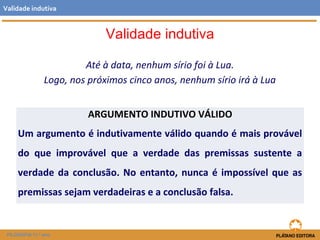 Validade indutiva 
Até à data, nenhum sírio foi à Lua. 
Validade indutiva 
Logo, nos próximos cinco anos, nenhum sírio irá à Lua 
FILOSOFIA 11.º ano 
ARGUMENTO INDUTIVO VÁLIDO 
Um argumento é indutivamente válido quando é mais provável 
do que improvável que a verdade das premissas sustente a 
verdade da conclusão. No entanto, nunca é impossível que as 
premissas sejam verdadeiras e a conclusão falsa. 
 