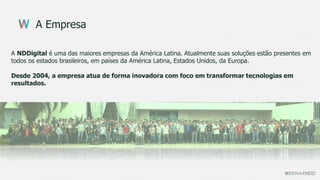 A Empresa
A NDDigital é uma das maiores empresas da América Latina. Atualmente suas soluções estão presentes em
todos os estados brasileiros, em países da América Latina, Estados Unidos, da Europa.
Desde 2004, a empresa atua de forma inovadora com foco em transformar tecnologias em
resultados.
 