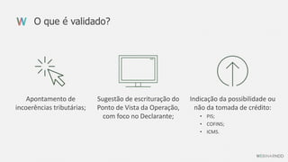 O que é validado?
Indicação da possibilidade ou
não da tomada de crédito:
• PIS;
• COFINS;
• ICMS.
Sugestão de escrituração do
Ponto de Vista da Operação,
com foco no Declarante;
Apontamento de
incoerências tributárias;
 