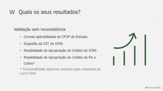 Quais os seus resultados?
Validação sem inconsistência
• Correta aplicabilidade do CFOP de Entrada
• Sugestão da CST do ICMS
• Possibilidade de Apropriação de Crédito do ICMS
• Possibilidade de Apropriação de Crédito do Pis e
Cofins*
* Funcionalidade aplicável somente para empresas do
Lucro Real
 