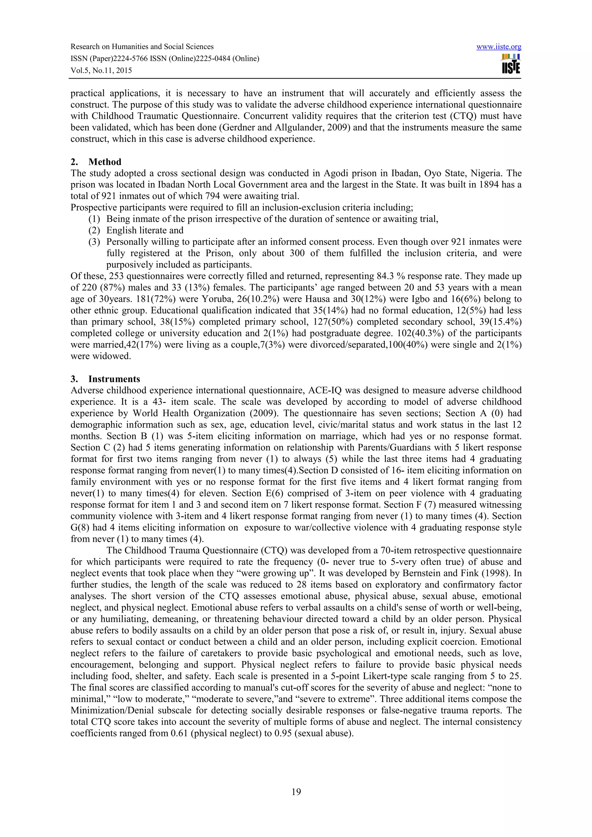 Research on Humanities and Social Sciences www.iiste.org
ISSN (Paper)2224-5766 ISSN (Online)2225-0484 (Online)
Vol.5, No.11, 2015
19
practical applications, it is necessary to have an instrument that will accurately and efficiently assess the
construct. The purpose of this study was to validate the adverse childhood experience international questionnaire
with Childhood Traumatic Questionnaire. Concurrent validity requires that the criterion test (CTQ) must have
been validated, which has been done (Gerdner and Allgulander, 2009) and that the instruments measure the same
construct, which in this case is adverse childhood experience.
2. Method
The study adopted a cross sectional design was conducted in Agodi prison in Ibadan, Oyo State, Nigeria. The
prison was located in Ibadan North Local Government area and the largest in the State. It was built in 1894 has a
total of 921 inmates out of which 794 were awaiting trial.
Prospective participants were required to fill an inclusion-exclusion criteria including;
(1) Being inmate of the prison irrespective of the duration of sentence or awaiting trial,
(2) English literate and
(3) Personally willing to participate after an informed consent process. Even though over 921 inmates were
fully registered at the Prison, only about 300 of them fulfilled the inclusion criteria, and were
purposively included as participants.
Of these, 253 questionnaires were correctly filled and returned, representing 84.3 % response rate. They made up
of 220 (87%) males and 33 (13%) females. The participants’ age ranged between 20 and 53 years with a mean
age of 30years. 181(72%) were Yoruba, 26(10.2%) were Hausa and 30(12%) were Igbo and 16(6%) belong to
other ethnic group. Educational qualification indicated that 35(14%) had no formal education, 12(5%) had less
than primary school, 38(15%) completed primary school, 127(50%) completed secondary school, 39(15.4%)
completed college or university education and 2(1%) had postgraduate degree. 102(40.3%) of the participants
were married,42(17%) were living as a couple,7(3%) were divorced/separated,100(40%) were single and 2(1%)
were widowed.
3. Instruments
Adverse childhood experience international questionnaire, ACE-IQ was designed to measure adverse childhood
experience. It is a 43- item scale. The scale was developed by according to model of adverse childhood
experience by World Health Organization (2009). The questionnaire has seven sections; Section A (0) had
demographic information such as sex, age, education level, civic/marital status and work status in the last 12
months. Section B (1) was 5-item eliciting information on marriage, which had yes or no response format.
Section C (2) had 5 items generating information on relationship with Parents/Guardians with 5 likert response
format for first two items ranging from never (1) to always (5) while the last three items had 4 graduating
response format ranging from never(1) to many times(4).Section D consisted of 16- item eliciting information on
family environment with yes or no response format for the first five items and 4 likert format ranging from
never(1) to many times(4) for eleven. Section E(6) comprised of 3-item on peer violence with 4 graduating
response format for item 1 and 3 and second item on 7 likert response format. Section F (7) measured witnessing
community violence with 3-item and 4 likert response format ranging from never (1) to many times (4). Section
G(8) had 4 items eliciting information on exposure to war/collective violence with 4 graduating response style
from never (1) to many times (4).
The Childhood Trauma Questionnaire (CTQ) was developed from a 70-item retrospective questionnaire
for which participants were required to rate the frequency (0- never true to 5-very often true) of abuse and
neglect events that took place when they “were growing up”. It was developed by Bernstein and Fink (1998). In
further studies, the length of the scale was reduced to 28 items based on exploratory and confirmatory factor
analyses. The short version of the CTQ assesses emotional abuse, physical abuse, sexual abuse, emotional
neglect, and physical neglect. Emotional abuse refers to verbal assaults on a child's sense of worth or well-being,
or any humiliating, demeaning, or threatening behaviour directed toward a child by an older person. Physical
abuse refers to bodily assaults on a child by an older person that pose a risk of, or result in, injury. Sexual abuse
refers to sexual contact or conduct between a child and an older person, including explicit coercion. Emotional
neglect refers to the failure of caretakers to provide basic psychological and emotional needs, such as love,
encouragement, belonging and support. Physical neglect refers to failure to provide basic physical needs
including food, shelter, and safety. Each scale is presented in a 5-point Likert-type scale ranging from 5 to 25.
The final scores are classified according to manual's cut-off scores for the severity of abuse and neglect: “none to
minimal,” “low to moderate,” “moderate to severe,”and “severe to extreme”. Three additional items compose the
Minimization/Denial subscale for detecting socially desirable responses or false-negative trauma reports. The
total CTQ score takes into account the severity of multiple forms of abuse and neglect. The internal consistency
coefficients ranged from 0.61 (physical neglect) to 0.95 (sexual abuse).
 