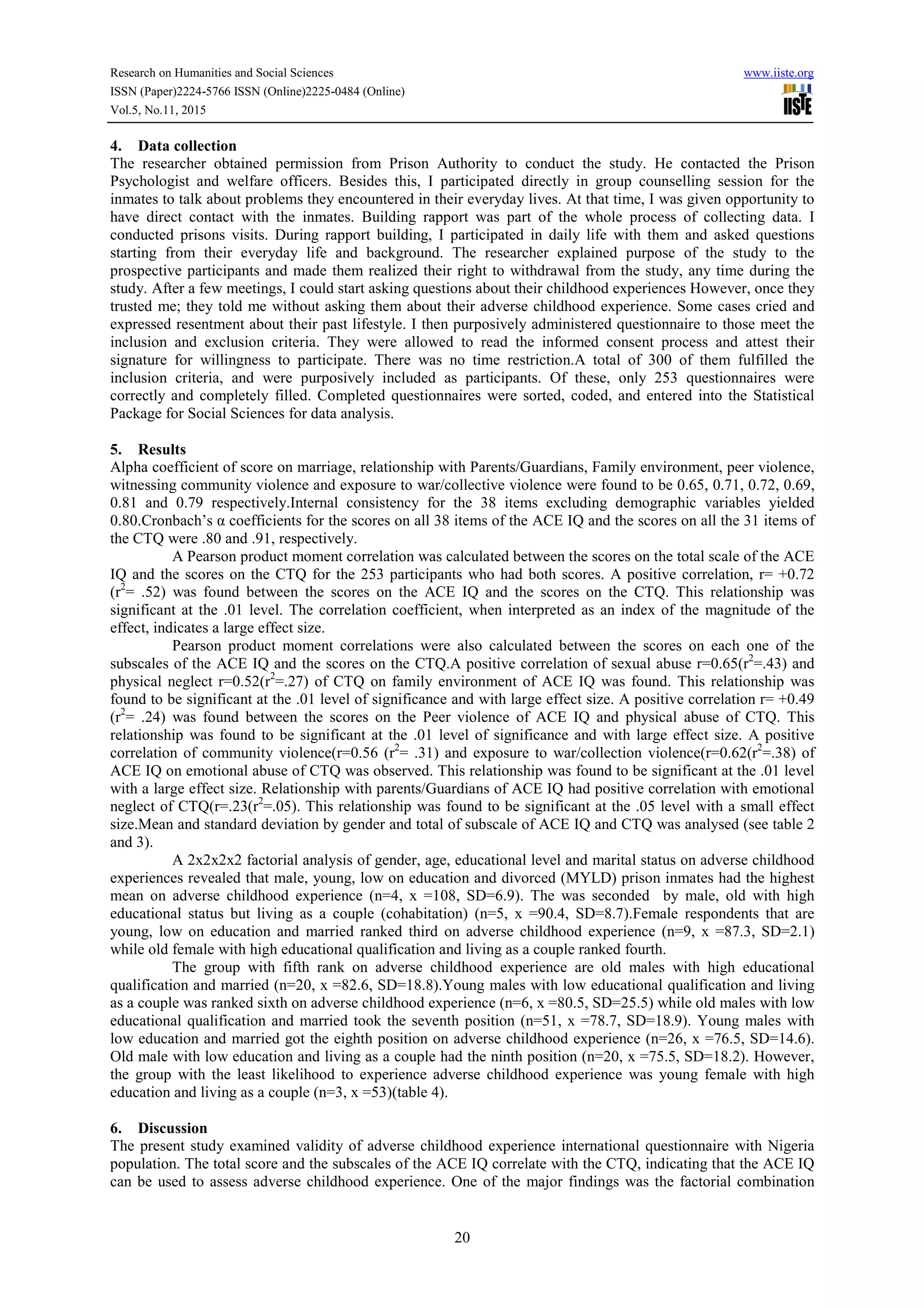 Research on Humanities and Social Sciences www.iiste.org
ISSN (Paper)2224-5766 ISSN (Online)2225-0484 (Online)
Vol.5, No.11, 2015
20
4. Data collection
The researcher obtained permission from Prison Authority to conduct the study. He contacted the Prison
Psychologist and welfare officers. Besides this, I participated directly in group counselling session for the
inmates to talk about problems they encountered in their everyday lives. At that time, I was given opportunity to
have direct contact with the inmates. Building rapport was part of the whole process of collecting data. I
conducted prisons visits. During rapport building, I participated in daily life with them and asked questions
starting from their everyday life and background. The researcher explained purpose of the study to the
prospective participants and made them realized their right to withdrawal from the study, any time during the
study. After a few meetings, I could start asking questions about their childhood experiences However, once they
trusted me; they told me without asking them about their adverse childhood experience. Some cases cried and
expressed resentment about their past lifestyle. I then purposively administered questionnaire to those meet the
inclusion and exclusion criteria. They were allowed to read the informed consent process and attest their
signature for willingness to participate. There was no time restriction.A total of 300 of them fulfilled the
inclusion criteria, and were purposively included as participants. Of these, only 253 questionnaires were
correctly and completely filled. Completed questionnaires were sorted, coded, and entered into the Statistical
Package for Social Sciences for data analysis.
5. Results
Alpha coefficient of score on marriage, relationship with Parents/Guardians, Family environment, peer violence,
witnessing community violence and exposure to war/collective violence were found to be 0.65, 0.71, 0.72, 0.69,
0.81 and 0.79 respectively.Internal consistency for the 38 items excluding demographic variables yielded
0.80.Cronbach’s α coefficients for the scores on all 38 items of the ACE IQ and the scores on all the 31 items of
the CTQ were .80 and .91, respectively.
A Pearson product moment correlation was calculated between the scores on the total scale of the ACE
IQ and the scores on the CTQ for the 253 participants who had both scores. A positive correlation, r= +0.72
(r2
= .52) was found between the scores on the ACE IQ and the scores on the CTQ. This relationship was
significant at the .01 level. The correlation coefficient, when interpreted as an index of the magnitude of the
effect, indicates a large effect size.
Pearson product moment correlations were also calculated between the scores on each one of the
subscales of the ACE IQ and the scores on the CTQ.A positive correlation of sexual abuse r=0.65(r2
=.43) and
physical neglect r=0.52(r2
=.27) of CTQ on family environment of ACE IQ was found. This relationship was
found to be significant at the .01 level of significance and with large effect size. A positive correlation r= +0.49
(r2
= .24) was found between the scores on the Peer violence of ACE IQ and physical abuse of CTQ. This
relationship was found to be significant at the .01 level of significance and with large effect size. A positive
correlation of community violence(r=0.56 (r2
= .31) and exposure to war/collection violence(r=0.62(r2
=.38) of
ACE IQ on emotional abuse of CTQ was observed. This relationship was found to be significant at the .01 level
with a large effect size. Relationship with parents/Guardians of ACE IQ had positive correlation with emotional
neglect of CTQ(r=.23(r2
=.05). This relationship was found to be significant at the .05 level with a small effect
size.Mean and standard deviation by gender and total of subscale of ACE IQ and CTQ was analysed (see table 2
and 3).
A 2x2x2x2 factorial analysis of gender, age, educational level and marital status on adverse childhood
experiences revealed that male, young, low on education and divorced (MYLD) prison inmates had the highest
mean on adverse childhood experience (n=4, x =108, SD=6.9). The was seconded by male, old with high
educational status but living as a couple (cohabitation) (n=5, x =90.4, SD=8.7).Female respondents that are
young, low on education and married ranked third on adverse childhood experience (n=9, x =87.3, SD=2.1)
while old female with high educational qualification and living as a couple ranked fourth.
The group with fifth rank on adverse childhood experience are old males with high educational
qualification and married (n=20, x =82.6, SD=18.8).Young males with low educational qualification and living
as a couple was ranked sixth on adverse childhood experience (n=6, x =80.5, SD=25.5) while old males with low
educational qualification and married took the seventh position (n=51, x =78.7, SD=18.9). Young males with
low education and married got the eighth position on adverse childhood experience (n=26, x =76.5, SD=14.6).
Old male with low education and living as a couple had the ninth position (n=20, x =75.5, SD=18.2). However,
the group with the least likelihood to experience adverse childhood experience was young female with high
education and living as a couple (n=3, x =53)(table 4).
6. Discussion
The present study examined validity of adverse childhood experience international questionnaire with Nigeria
population. The total score and the subscales of the ACE IQ correlate with the CTQ, indicating that the ACE IQ
can be used to assess adverse childhood experience. One of the major findings was the factorial combination
 