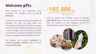 Welcome gifts
Dans chacune de nos destinations, nous
accueillons nos voyageurs avec un kit de
bienvenue !
L’Asie est le continent le plus gros émetteur de
plastique. Au cœur de notre ADN, nous
encourageons la réduction de déchets en voyage.
À leur arrivée nous offrons des cadeaux d’accueil
à chaque voyageur dont un tote bag, des pailles
en bambou et une gourde réutilisable. Ces biens
servent au voyageur pendant et après sa venue.
Ces cadeaux sont produits localement en
matériaux durables, recyclés et dans la mesure
du possible fait-main.
-105 000
C’est le nombre de bouteilles d’eau en plastique
économisées depuis 7 ans que nous offrons des gourdes!
Pour une moyenne de 3000 voyageurs par an et 5
bouteilles d’eau consommées par personne !
bouteilles plastique
13
 