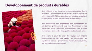 Développement de produits durables
Nous veillons à ce que chacun de nos partenaires agisse dans le
respect de l'environnement et des autres. Un suivi régulier de
notre responsable RSE du respect de nos codes de conduite et
chartes permet de nous assurer du bon respect de ceux-ci.
Nous développons des programmes plus responsables, en
sélectionnant précieusement tous nous fournisseurs et nos
partenaires. Nous choisissons minutieusement des activités
immersives, à la rencontre des populations et cultures locales.
Nous avons à cœur de créer des voyages aux impacts
environnementaux les plus faibles qui encouragent les
populations locales à préserver leur habitat, leurs coutumes,
leur patrimoine naturel et culturel.
14
 