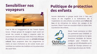 Aucune destination ni groupe social n'est à l'abri des
risques et des tragédies à la maltraitance liés à
l'exploitation et a des enfants. Les enfants sont l'affaire de
tous et les entreprises du secteur des voyages et du
tourisme. Shanti Travel est conscient d’être un acteur dans
la protection des enfants.
Shanti Travel commence en 2024
son partenariat avec ChildSafe. Le
mouvement est basé sur les lignes
directrices mondiales de bonnes
pratiques pour l'industrie du
voyage, qui ont été adoptées par le
Conseil de l'Europe construit sur
les principes directeurs de l'OCDE.
Sensibiliser nos
voyageurs
C’est le rôle et l’engagement de nos Travels Experts
locaux. Chaque groupe de voyageurs reçoit avant son
arrivée des conseils et règles à respecter selon les
coutumes et cultures du pays visité. Nous nous efforçons
de privilégier des expériences avec un véritable échange
culturel. Nous proposons dans nos programmes au
moins un cours d’artisanat ou de cuisine locale pour
contribuer au maintien des traditions et à la préservation
des savoir-faire.
Politique de protection
des enfants
 