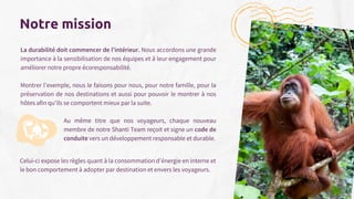 La durabilité doit commencer de l'intérieur. Nous accordons une grande
importance à la sensibilisation de nos équipes et à leur engagement pour
améliorer notre propre écoresponsabilité.
Montrer l’exemple, nous le faisons pour nous, pour notre famille, pour la
préservation de nos destinations et aussi pour pouvoir le montrer à nos
hôtes afin qu'ils se comportent mieux par la suite.
Notre mission
Au même titre que nos voyageurs, chaque nouveau
membre de notre Shanti Team reçoit et signe un code de
conduite vers un développement responsable et durable.
Celui-ci expose les règles quant à la consommation d’énergie en interne et
le bon comportement à adopter par destination et envers les voyageurs.
17
 