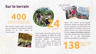 Nous formons chaque année nos équipes
(personnel, guides et chauffeurs) aux sujets de
l‘écologie et de notre impact sur
l‘environnement.
138
Sur le terrain
400
chauffeurs et guides formés et
sensibilisés à l’écologie en 2023
Toute l’année, nos experts locaux ont pour
mission d’inspecter la réalité du terrain
dans différentes régions, de rencontrer nos
partenaires hôteliers et prestataires
d’activité. Nous nous assurons qu’ils
répondent à nos attentes en matière de
qualité et agissent dans le respect de
l’environnement !
sites et hôtels
filmés à 360°
en 2023
Depuis 2023, chacune de nos équipes
d’éclaireurs emporte des caméras 360° lors
de leurs inspections. Les sites visités et les
hôtels inspectés sont filmés à l’aide de ces
petites caméras. Les vidéos deviennent
ensuite le support de formations internes à
long terme, limitant ainsi notre empreinte
interne lié à des déplacements
professionnels répétés et trop fréquents.
A Java, David ne visite
jamais sans sa 360° !
Notre équipe d’experts Indonésie
18
jours d’inspections
par an
24
 