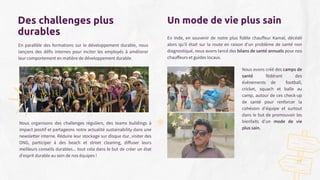 Un mode de vie plus sain
En Inde, en souvenir de notre plus fidèle chauffeur Kamal, décédé
alors qu'il était sur la route en raison d'un problème de santé non
diagnostiqué, nous avons lancé des bilans de santé annuels pour nos
chauffeurs et guides locaux.
Des challenges plus
durables
Nous avons créé des camps de
santé fédérant des
événements de football,
cricket, squach et balle au
camp, autour de ces check-up
de santé pour renforcer la
cohésion d'équipe et surtout
dans le but de promouvoir les
bienfaits d'un mode de vie
plus sain.
19
En parallèle des formations sur le développement durable, nous
lançons des défis internes pour inciter les employés à améliorer
leur comportement en matière de développement durable.
Nous organisons des challenges réguliers, des teams buildings à
impact positif et partageons notre actualité sustainability dans une
newsletter interne. Réduire leur stockage sur disque dur, visiter des
ONG, participer à des beach et street cleaning, diffuser leurs
meilleurs conseils durables... tout cela dans le but de créer un état
d'esprit durable au sein de nos équipes !
 