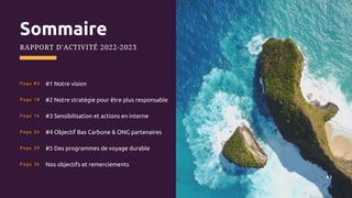 #1 Notre vision
#2 Notre stratégie pour être plus responsable
#3 Sensibilisation et actions en interne
#4 Objectif Bas Carbone & ONG partenaires
#5 Des programmes de voyage durable
Nos objectifs et remerciements
Sommaire
RAPPORT D'ACTIVITÉ 2022-2023
Page 03
Page 10
Page 16
Page 24
Page 29
Page 36
02
 