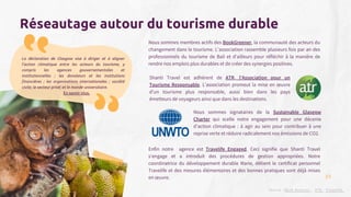 La déclaration de Glasgow vise à diriger et à aligner
l'action climatique entre les acteurs du tourisme, y
compris les agences gouvernementales et
institutionnelles ; les donateurs et les institutions
financières ; les organisations internationales ; société
civile; le secteur privé; et le monde universitaire.
En savoir plus.
Nous sommes membres actifs des BookGreener, la communauté des acteurs du
changement dans le tourisme. L'association rassemble plusieurs fois par an des
professionnels du tourisme de Bali et d'ailleurs pour réfléchir à la manière de
rendre nos emplois plus durables et de créer des synergies positives.
Enfin notre agence est Travelife Engaged. Ceci signifie que Shanti Travel
s'engage et a introduit des procédures de gestion appropriées. Notre
coordinatrice du développement durable Marie, détient le certificat personnel
Travelife et des mesures élémentaires et des bonnes pratiques sont déjà mises
en œuvre.
Réseautage autour du tourisme durable
Source : Book Greener ; ATR ; Travelife
Shanti Travel est adhérent de ATR, l’Association pour un
Tourisme Responsable. L’association promeut la mise en œuvre
d’un tourisme plus responsable, aussi bien dans les pays
émetteurs de voyageurs ainsi que dans les destinations.
Nous sommes signataires de la Sustainable Glasgow
Charter qui scelle notre engagement pour une décenie
d’action climatique : à agir au sein pour contribuer à une
reprise verte et réduire radicalement nos émissions de CO2.
23
 