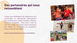 Des partenaires qui nous
ressemblent
Puisque nous développons des programmes plus
responsables, en sélectionnant précieusement
tous nos partenaires : guides, chauffeurs, hôteliers,
prestataires d’activités, ... Nous avons à cœur de
créer des voyages aux impacts environnementaux
plus faibles qui encouragent les populations
locales à préserver leur habitat.
Zoom sur des partenaires qui nous ressemblent...
30
 