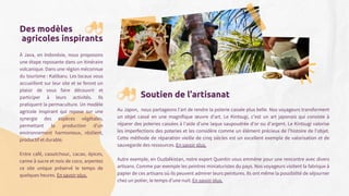 Des modèles
agricoles inspirants
À Java, en Indonésie, nous proposons
une étape reposante dans un itinéraire
volcanique. Dans une région méconnue
du tourisme : Kalibaru. Les locaux vous
accueillent sur leur site et se feront un
plaisir de vous faire découvrir et
participer à leurs activités. Ils
pratiquent la permaculture. Un modèle
agricole inspirant qui repose sur une
synergie des espèces végétales,
permettant la production d’un
environnement harmonieux, résilient,
productif et durable.
Entre café, caoutchouc, cacao, épices,
canne à sucre et noix de coco, arpentez
ce site unique préservé le temps de
quelques heures. En savoir plus.
Soutien de l’artisanat
Au Japon, nous partageons l’art de rendre la poterie cassée plus belle. Nos voyageurs transforment
un objet cassé en une magnifique œuvre d'art. Le Kintsugi, c'est un art japonais qui consiste à
réparer des poteries cassées à l'aide d'une laque saupoudrée d'or ou d'argent. Le Kintsugi valorise
les imperfections des poteries et les considère comme un élément précieux de l'histoire de l'objet.
Cette méthode de réparation vieille de cinq siècles est un excellent exemple de valorisation et de
sauvegarde des ressources. En savoir plus.
Autre exemple, en Ouzbékistan, notre expert Quentin vous emmène pour une rencontre avec divers
artisans. Comme par exemple les peintres miniaturistes du pays. Nos voyageurs visitent la fabrique à
papier de ces artisans où ils peuvent admirer leurs peintures. Ils ont même la possibilité de séjourner
chez un potier, le temps d’une nuit. En savoir plus.
 