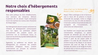 Dans notre politique de choix d’établissements,
nous priorisons des entreprises détenues
localement afin de stimuler l'esprit d'entreprise
local et de maintenir les revenus dans l'économie
de chaque région.
Nos hébergements doivent soutenir activement les
initiatives de développement communautaire
dans leur région. Les partenaires utilisent
principalement des produits locaux qui
soutiennent l'art et l'architecture locaux, en
respectant les droits de propriété intellectuelle des
communautés locales.
Également, la préférence est donnée aux
hébergements qui proposent des produits
alimentaires biologiques locaux, produits
conformément aux principes du commerce
équitable et de la durabilité.
Notre choix d’hébergements
responsables Coup d’œil sur le Darmada Eco
Resort à Bali, Indonésie
Wayan, l'hôte a aménagé un site en harmonie
avec la nature afin de préserver la beauté
immaculée des paysages, rivières et villages
environnants. Au coeur de vallée de Sidemen,
le Darmada combine l'hospitalité durable et la
sauvegarde de l’environnement, la
préservation de l’artisanat local.
Les chambres sont conçues pour une faible
consommation énergétique. La piscine
naturelle est alimentée par une des trois
rivières qui entoure le Resort. Le restaurant se
fournit à partir de son propre jardin et
propose à la carte de son restaurant des
produits locaux et bio. Wayan et son équipe
proposent des cours de Yoga, de danse
balinaise, de cuisine ou de tissage de feuilles
de palmier dans un but de préservation de la
culture locale Balinaise. En savoir plus.
 