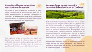 Une nuit en bivouac authentique
dans le désert de Jordanie
En Jordanie, le désert de Wadi Rum est menacé. Un désert
rempli d’infrastructures et de constructions n’est plus un
désert. Malheureusement, de nombreux campements ont
contribué à la dégradation du site et a des conséquences
graves sur l’emploi et l’économie locale. Notre rôle et celui de
nos voyageurs, c’est d’opter pour des alternatives.
Pour expérience unique et immersive, notre expert local
Quentin vous propose de séjourner dans un bivouac
confortable. Une nuit loin des foules qui vous permet de vivre
pleinement l'expérience du désert, dans le respect des
populations, de l’environnement et de l’économie locale.
Une expérience hors du temps à la
rencontre de la tribu Karen, en Thaïlande
En Thaïlande, Carla nous embarque à l’aventure dans un eco-trek
de trois jours dans la région de Chiang Mai. Vous dormirez dans
des maisons traditionnelles en bambou dans des villages Karen.
Vous arpenterez des rizières et une jungle luxuriante, le tout
rythmé de rencontres et de découvertes. Au programme, visites
de marchés locaux, villages traditionnels, d’horticultures, de
plantations biologiques, mer de nuages... De quoi en prendre
plein la vue. Vous participerez à la confection de balles
médicinales et en apprendrez plus sur les coutumes locales.
Pour finir cette expédition, la visite du sanctuaire d’éléphant de
Thong, tenu par une famille Thailandaise. Cette aventure est
rythmée par des rencontres avec les tribus locales. Dépaysement
et authenticité garantie ! En savoir plus.
34
 