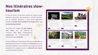 En plus de réduire l'empreinte carbone de chaque voyage
(sélection rigoureuse des partenaires, voitures hybrides,
pas de bouteille plastique...), nous avons également
entamé la création d’une catégorie de voyage dédiée : les
voyages écotouristiques.
À travers différentes thématiques telles que le bien-être, la
découverte de la faune, l'écologie ou l'immersion dans les
minorités ethniques, cette sélection de voyages permet de
transporter les voyageurs tout en réduisant leur impact
environnemental et sociétal.
Nos itinéraires slow-
tourism
Les durées de voyage sont plus longues,
hors saison, avec une sélection de
transports plus doux, d'hébergement
respectueux de l'environnement et
d’itinéraires plus immersifs.
35
 