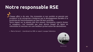 Notre responsable RSE
Marie Dursort
Chaque effort a du sens. Nos économies et nos sociétés ne peuvent pas
prospérer si les entreprises n’intègrent pas le développement durable et la
protection de l’environnement au cœur de leurs activités.
Notre impact sur la planète doit être mesuré. Partenaires, experts locaux
et voyageurs, c'est ensemble que nous devons bouger les lignes en
réinventant le tourisme vers une meilleure préservation des destinations.
05
— Marie Dursort - Coordinatrice RSE et expert voyage Indonésie
 