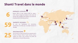 AGENCES LOCALES
Tokyo, Japan
Paris, France
Hanoi, Vientam
New Delhi, India
Colombo, Sri Lanka
Bali, Indonesia
DESTINATIONS
Shanti Travel dans le monde
6
59
EXPERTS VOYAGES
25
Ils sont nos facilitateurs de rencontres,
passionnés et animés par un projet commun et
durable.
De la France à l’Asie du Sud Est, en passant par le
Proche et Moyen Orient. Toute l’année, et pour
toutes les envies, nous ouvrons les portes de
destinations riches de découvertes.
Depuis 2005 en Inde, jusqu’à 2024 au Japon,
notre réseau d’agences locales n’a de cesse de
recevoir des voyageurs du monde, à la recherche
d’authenticité et de découvertes!
07
 