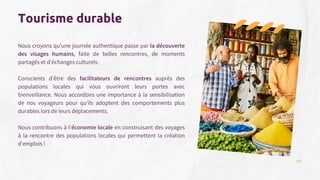 Nous croyons qu'une journée authentique passe par la découverte
des visages humains, faite de belles rencontres, de moments
partagés et d'échanges culturels.
Conscients d’être des facilitateurs de rencontres auprès des
populations locales qui vous ouvriront leurs portes avec
bienveillance. Nous accordons une importance à la sensibilisation
de nos voyageurs pour qu'ils adoptent des comportements plus
durables lors de leurs déplacements.
Nous contribuons à l'économie locale en construisant des voyages
à la rencontre des populations locales qui permettent la création
d'emplois !
Tourisme durable
08
 