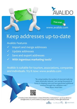 Keep addresses up-to-date
Avalido Features
Import and merge addresses
Update addresses
Save and export addresses
With ingenious marketing tools!
Avalido is suitable for tourism, associations, companies
and individuals. Try it now: www.avalido.com
© Avalido GmbH | Bahnhofplatz 17 | 8400 Winterthur, Switzerland | T +41 (0) 44 586 00 27
sales@avalido.ch | www.avalido.ch | Skype sales.avalido | Twitter @AvalidoGmbh
www.avalido.com
“By using Avalido, the number of returned mails has
been drastically reduced. I am saving thousands of
Euros in shipping costs and have generated additional
revenue through free validation mail.”
Peter Meyer, Hotel Eden
 