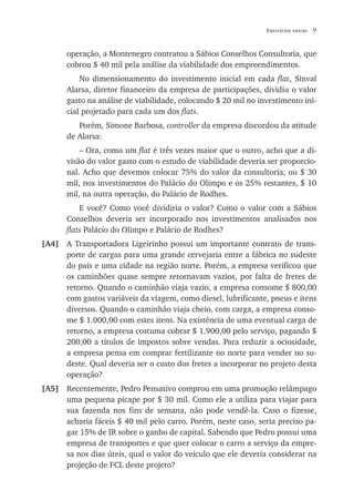 Exercícios extras   9


      operação, a Montenegro contratou a Sábios Conselhos Consultoria, que
      cobrou $ 40 mil pela análise da viabilidade dos empreendimentos.
          No dimensionamento do investimento inicial em cada flat, Sinval
      Alarsa, diretor financeiro da empresa de participações, dividiu o valor
      gasto na análise de viabilidade, colocando $ 20 mil no investimento ini-
      cial projetado para cada um dos flats.
         Porém, Simone Barbosa, controller da empresa discordou da atitude
      de Alarsa:
          – Ora, como um flat é três vezes maior que o outro, acho que a di-
      visão do valor gasto com o estudo de viabilidade deveria ser proporcio-
      nal. Acho que devemos colocar 75% do valor da consultoria, ou $ 30
      mil, nos investimentos do Palácio do Olimpo e os 25% restantes, $ 10
      mil, na outra operação, do Palácio de Rodhes.
          E você? Como você dividiria o valor? Como o valor com a Sábios
      Conselhos deveria ser incorporado nos investimentos analisados nos
      flats Palácio do Olimpo e Palácio de Rodhes?
[A4] A Transportadora Ligeirinho possui um importante contrato de trans-
     porte de cargas para uma grande cervejaria entre a fábrica no sudeste
     do país e uma cidade na região norte. Porém, a empresa verificou que
     os caminhões quase sempre retornavam vazios, por falta de fretes de
     retorno. Quando o caminhão viaja vazio, a empresa consome $ 800,00
     com gastos variáveis da viagem, como diesel, lubrificante, pneus e itens
     diversos. Quando o caminhão viaja cheio, com carga, a empresa conso-
     me $ 1.000,00 com estes itens. Na existência de uma eventual carga de
     retorno, a empresa costuma cobrar $ 1.900,00 pelo serviço, pagando $
     200,00 a títulos de impostos sobre vendas. Para reduzir a ociosidade,
     a empresa pensa em comprar fertilizante no norte para vender no su-
     deste. Qual deveria ser o custo dos fretes a incorporar no projeto desta
     operação?
[A5] Recentemente, Pedro Pensativo comprou em uma promoção relâmpago
     uma pequena picape por $ 30 mil. Como ele a utiliza para viajar para
     sua fazenda nos fins de semana, não pode vendê-la. Caso o fizesse,
     acharia fáceis $ 40 mil pelo carro. Porém, neste caso, seria preciso pa-
     gar 15% de IR sobre o ganho de capital. Sabendo que Pedro possui uma
     empresa de transportes e que quer colocar o carro a serviço da empre-
     sa nos dias úteis, qual o valor do veículo que ele deveria considerar na
     projeção de FCL deste projeto?
 