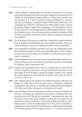 10   Avaliação de Investimentos • Bruni



[A6] A Mala, Malinha e Malão pensa em revender a sacola Leve Já, recente-
     mente lançada pelo fornecedor com preço sugerido ao consumidor de $
     120,00. Os distribuidores podem comprar a sacola para revender com
     um desconto de 1/3 sobre o preço de venda sugerido para o consumi-
     dor final. Atualmente, a empresa vende 5.000 malas médias por mês,
     compradas por $ 60,00 e vendidas por $ 80,00. Sobre todos os preços
     de venda, a empresa paga 3% de comissões e 17% de impostos. As ven-
     das da sacola Leve Já são projetadas em 800 unidades mensais. Contu-
     do, acredita-se que a inclusão desta nova mercadoria canibalizará 500
     un./mês do produto mala média. Qual o fluxo incremental associado a
     este produto?
[B1] Em decorrência do sucesso da indústria, o agricultor resolve industria-
     lizar as goiabas da propriedade que eram sempre perdidas, já que sua
     comercialização in natura era impossível. Qual o custo das goiabas?
[B2] Um equipamento industrial apresenta um custo de manutenção perió-
     dica mensal fixa igual a $ 4 mil e uma ociosidade igual a 50%. A empre-
     sa pensa em usar uma parte da ociosidade em novos processos. Qual o
     custo a considerar?
[B3] Uma faculdade resolve criar um curso de microinformática usando a es-
     trutura ociosa das suas instalações no período matutino e não poderia
     ser alugada. Qual o custo desse uso?
[C1] Comprei uma motocicleta por $ 160 e a venderei após uso por 50% do
     valor de aquisição. O bem tem vida útil contábil de cinco anos. A em-
     presa paga 25% de IR sobre o ganho de capital. Calcule o FCL líquido
     da venda, supondo que esta ocorresse ao final do: (a) 3o ano, (b) 4o ano,
     (c) 5o ano, (d) 6o ano.
[C2] Uma empresa pensa em comprar um equipamento por $ 700 mil, ven-
     dendo por $ 200 mil no final do quarto ano. A vida útil e contábil do
     equipamento é de cinco anos. Sabendo que a alíquota de IR da empresa
     é de 30%, qual o fluxo de caixa livre decorrente da venda?
[D1] Uma faculdade pensa em investir na criação de uma sala especial que
     permita a realização de atividades de educação a distância. Para isso,
     investirá cerca de $ 80 mil em instalações e equipamentos com vida
     útil igual a cinco anos, prazo também considerado como horizonte de
     projeção do novo investimento. Ao final do período de análise, a insti-
     tuição projeta um valor residual igual a $ 10 mil para as instalações e
     equipamentos. Em função dos investimentos, a empresa calcula receitas
     incrementais iguais a $ 30 mil para os anos 1 e 2, e receitas iguais a $
 