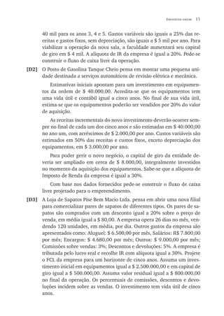 Exercícios extras   11


      40 mil para os anos 3, 4 e 5. Gastos variáveis são iguais a 25% das re-
      ceitas e gastos fixos, sem depreciação, são iguais a $ 5 mil por ano. Para
      viabilizar a operação da nova sala, a faculdade aumentará seu capital
      de giro em $ 4 mil. A alíquota de IR da empresa é igual a 20%. Pede-se
      construir o fluxo de caixa livre da operação.
[D2] O Posto de Gasolina Tanque Cheio pensa em montar uma pequena uni-
     dade destinada a serviços automáticos de revisão elétrica e mecânica.
          Estimativas iniciais apontam para um investimento em equipamen-
      tos da ordem de $ 40.000,00. Acredita-se que os equipamentos tem
      uma vida útil e contábil igual a cinco anos. No final de sua vida útil,
      estima-se que os equipamentos poderão ser vendidos por 20% do valor
      de aquisição.
          As receitas incrementais do novo investimento deverão ocorrer sem-
      pre no final de cada um dos cinco anos e são estimadas em $ 40.000,00
      no ano um, com acréscimos de $ 2.000,00 por ano. Custos variáveis são
      estimados em 50% das receitas e custos fixos, exceto depreciação dos
      equipamentos, em $ 3.000,00 por ano.
          Para poder gerir o novo negócio, o capital de giro da entidade de-
      veria ser ampliado em cerca de $ 8.000,00, integralmente investidos
      no momento da aquisição dos equipamentos. Sabe-se que a alíquota de
      Imposto de Renda da empresa é igual a 30%.
          Com base nos dados fornecidos pede-se construir o fluxo de caixa
      livre projetado para o empreendimento.
[D3] A Loja de Sapatos Pise Bem Macio Ltda. pensa em abrir uma nova filial
     para comercializar pares de sapatos de diferentes tipos. Os pares de sa-
     patos são comprados com um desconto igual a 20% sobre o preço de
     venda, em média igual a $ 80,00. A empresa opera 26 dias no mês, ven-
     dendo 120 unidades, em média, por dia. Outros gastos da empresa são
     apresentados como: Aluguel: $ 6.500,00 por mês, Salários: R$ 7.800,00
     por mês; Encargos: $ 4.680,00 por mês; Outros: $ 9.000,00 por mês;
     Comissões sobre vendas: 3%; Descontos e devoluções: 5%. A empresa é
     tributada pelo lucro real e recolhe IR com alíquota igual a 30%. Projete
     o FCL da empresa para um horizonte de cinco anos. Assuma um inves-
     timento inicial em equipamentos igual a $ 2.500.000,00 e em capital de
     giro igual a $ 500.000,00. Assuma valor residual igual a $ 800.000,00
     no final da operação. Os percentuais de comissões, descontos e devo-
     luções incidem sobre as vendas. O investimento tem vida útil de cinco
     anos.
 
