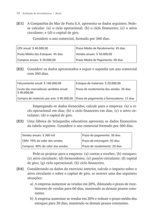 12   Avaliação de Investimentos • Bruni



[E1]     A Companhia do Mar de Prata S.A. apresenta os dados seguintes. Pede-
         se calcular: (a) o ciclo operacional; (b) o ciclo financeiro; (c) o ativo
         circulante; e (d) o capital de giro.
             Considere o ano comercial, formado por 360 dias.

CPV anual: $ 40.000,00                     Prazo Médio de Recebimento: 45 dias

Prazo Médio dos Estoques: 45 dias          Vendas anuais: $ 50.000,00

Compras anuais: $ 30.000,00                Prazo Médio de Pagamento: 60 dias


[E2]     Considere os dados apresentados a seguir e suponha um ano comercial
         com 360 dias.

Faturamento anual: $ 180.000,00            Estoque de materiais: $ 20.000,00

Custo das mercadorias vendidas anual:      Prazo de recebimento das vendas: 30 dias
$ 90.000,00

Compra de materiais por ano: $ 90.000,00   Prazo de pagamento a fornecedores: 15 dias

             Empregando os dados fornecidos, calcule para a empresa: (a) o ci-
         clo operacional em dias; (b) o ciclo financeiro em dias; (c) o ativo cir-
         culante; (d) o capital de giro.
[E3]     Uma fábrica de brinquedos educativos apresenta os dados financeiros
         da tabela seguinte. Considere o ano comercial formado por 360 dias.

     Vendas anuais: $ 360 mil                  Prazo de pagamento: 30 dias
     CMV: 70% do valor das vendas              Prazo de estocagem: 45 dias
     Compras: 40% do valor das vendas          Prazo de recebimento: 20 dias

             Pede-se projetar para a empresa: (a) contas a receber; (b) estoques;
         (c) ativo circulante; (d) fornecedores; (e) passivo circulante; (f) capital
         de giro; (g) ciclo operacional; (h) ciclo financeiro.
[E4]     Considerando os dados do exercício anterior, calcule o impacto sobre o
         ativo circulante e sobre o capital de giro, se ocorrer uma das seguintes
         situações:
           a) A empresa aumentar as vendas em 20%, dilatando o prazo de rece-
              bimento de vendas para 60 dias, mantendo os demais prazos cons-
              tantes.
           b) A empresa aumentar as vendas em 20% e reduzir o prazo médio dos
              estoques para 30 dias, mantendo os demais prazos constantes.
 