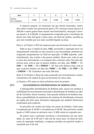 14   Avaliação de Investimentos • Bruni




          Ano                    1         2        3           4           5

Vendas
                               2.000      2.200   2.500       3.000       3.000
(em unidades)

             A empresa pagará, no momento em que forem incorridos, comis-
         sões sobre vendas com percentual igual a 5%, licenças anuais iguais a $
         500,00 e outros gastos fixos anuais com funcionários, encargos e diver-
         sos iguais a $ 4.500,00. O equipamento comprado para a instalação da
         banca tem vida útil igual a cinco anos. Ao final da análise, acredita-se
         que será vendido por seu valor contábil líquido na data.

         Parte I. a) Projete o FCO da empresa para um horizonte de cinco anos.
             Sabe-se que o capital de giro, CDG, necessário à operação deve ser
         integralmente colocado no ano anterior a sua necessidade, podendo ser
         resgatado integralmente ao final da operação. O CDG depende, subs-
         tancialmente, das vendas e dos prazos médios. Neste caso, sabe-se que
         o custo das mercadorias e as compras têm o mesmo valor. Nos dois pri-
         meiros anos, tem-se que os prazos médios, em dias, são: PMRV = 15;
         PME = 30; PMP = 20 e PMROF = 30. Nos três últimos anos, tem-se
         que os prazos médios em dias são: PMRV = 30; PME = 20; PMP = 30
         e PMROF = 30. Considere ano com 360 dias.
         Parte II. b) Projete o fluxo de caixa associado aos investimentos e desin-
         vestimentos em capital de giro no horizonte de cinco anos.
         c) Projete o FCL para os cinco primeiros anos do projeto.
[E7]              SALSAPARRILHA DISTRIBUIDORA DE BEBIDAS LTDA.
             A Salsaparrilha Distribuidora de Bebidas Ltda. pensa em analisar a
         viabilidade do investimento associado à distribuição de bebidas na cida-
         de de Criciúma, Santa Catarina. Uma grande indústria de bebidas sina-
         lizou a possibilidade da assinatura de contrato de distribuição exclusiva
         na região por dois anos, horizonte empregado nas análises financeiras
         conduzidas pela empresa.
             As previsões de vendas são feitas em caixas de bebidas. Cada caixa
         é comprada por $ 36,00 e revendida por $ 60,00. São previstas vendas
         iguais a 3.600 caixas no primeiro ano e 5.400 caixas no segundo ano.
            Os gastos com a operação envolvem o investimento em um cami-
         nhão, no valor de $ 90 mil e vida útil de cinco anos. Ao final do hori-
         zonte da operação analisada, a empresa acredita ser possível vender o
         caminhão por $ 62 mil.
 