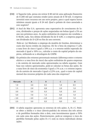 18   Avaliação de Investimentos • Bruni



[C2] A Tagarela Ltda. pensa em retirar $ 80 mil de uma aplicação financeira
     de $ 200 mil que costuma render juros anuais de $ 50 mil. A empresa
     investirá estes recursos em um novo projeto, para o qual espera lucros
     mínimos anuais iguais a $ 24 mil. Qual o prêmio de risco associado a
     este negócio?
[D1] A Azul do Mar S.A. apresenta uma expectativa de crescimento de lu-
     cros, dividendos e preços de ações negociadas em bolsas igual a 5% ao
     ano nos próximos anos. As ações ordinárias da empresa são vendidas a
     $ 40,00, cada. Seu último dividendo foi de $ 4,00, e a empresa pagará
     um dividendo de $ 4,20 no fim do ano corrente.
         Pede-se: (a) Mediante o emprego do modelo de Gordon, determinar o
         custo dos lucros retidos da empresa; (b) Se o beta da empresa é 1,20,
         a taxa livre de risco é igual a 10% a.a. e o retorno médio esperado do
         mercado é igual a 16% a.a., calcular o custo do capital próprio da em-
         presa, utilizando-se a abordagem do CAPM.
[D2] Os prêmios dos retornos percentuais mensais (diferença entre o retorno
     efetivo e a taxa livre de risco) das ações ordinárias de quatro empresas
     e da carteira de mercado estão apresentados na tabela seguinte. Com
     base nos valores apresentados, pede-se calcular os betas das ações. Se
     a taxa livre de risco da economia é igual a 1% a.m. e o retorno espera-
     do da carteira de mercado é igual a 2,5% a.m., qual o custo de capital
     mensal dos recursos próprios de cada uma das empresas?


     Mercado                  A              B         C              D
       1,0                    3,0          0,5        1,0            0,5
       1,5                    2,0          0,8        2,0            1,0
       3,0                    5,0          0,3        5,0            2,0
       5,0                    7,0          1,5        6,0            1,0
     – 3,0                  – 4,0         – 2,0      – 8,0           1,0
       2,0                    3,0          0,5        8,0            0,5


[D3] A tabela seguinte apresenta os retornos de três ações: A, B e C. Pede-
     se obter a média e o risco (desvio-padrão) do retorno dos três ativos
     e de portfólios formados dois a dois, com investimentos iguais a 50%
     em cada uma das ações. Posteriormente, pede-se comparar o risco do
     portfólio formado pelas ações B e C com os riscos individuais destas
     ações.
 