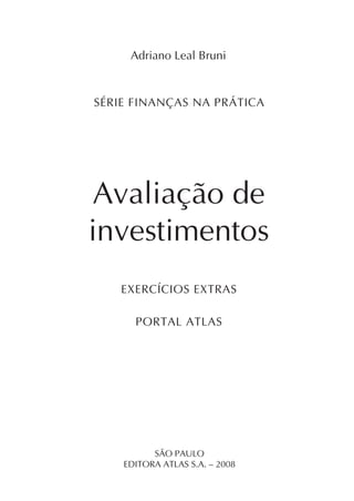 Exercícios extras   1



     Adriano Leal Bruni


SÉRIE FINANÇAS NA PRÁTICA




Avaliação de
investimentos
   EXERCÍCIOS EXTRAS

      PORTAL ATLAS




          SÃO PAULO
    EDITORA ATLAS S.A. – 2008
 
