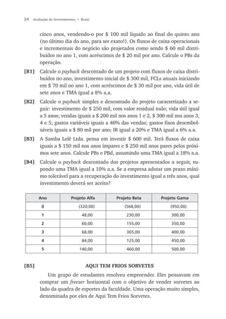 24   Avaliação de Investimentos • Bruni



         cinco anos, vendendo-o por $ 100 mil líquido ao final do quinto ano
         (no último dia do ano, para ser exato!). Os fluxos de caixa operacionais
         e incrementais do negócio são projetados como sendo $ 60 mil distri-
         buídos no ano 1, com acréscimos de $ 20 mil por ano. Calcule o PBs da
         operação.
[B1] Calcule o payback descontado de um projeto com fluxos de caixa distri-
     buídos no ano, investimento inicial de $ 300 mil, FCLs anuais iniciando
     em $ 70 mil no ano 1, com acréscimos de $ 30 mil por ano, vida útil de
     sete anos e TMA igual a 8% a.a.
[B2]     Calcule o payback simples e descontado do projeto caracterizado a se-
         guir: investimento de $ 250 mil, com valor residual nulo; vida útil igual
         a 5 anos; vendas iguais a $ 200 mil nos anos 1 e 2, $ 300 mil nos anos 3,
         4 e 5; gastos variáveis iguais a 40% das vendas; gastos fixos desembol-
         sáveis iguais a $ 80 mil por ano; IR igual a 20% e TMA igual a 6% a.a.
[B3]     A Samba Lelê Ltda. pensa em investir $ 600 mil. Terá fluxos de caixa
         iguais a $ 150 mil nos anos ímpares e $ 250 mil anos pares pelos próxi-
         mos sete anos. Calcule PBs e PBd, assumindo uma TMA igual a 18% a.a.
[B4] Calcule o payback descontado dos projetos apresentados a seguir, su-
     pondo uma TMA igual a 10% a.a. Se a empresa adotar um prazo máxi-
     mo tolerável para a recuperação do investimento igual a três anos, qual
     investimento deverá ser aceito?

        Ano                Projeto Alfa       Projeto Beta      Projeto Gama

          0                     (320,00)         (568,00)           (950,00)

          1                       48,00           230,00             300,00

          2                       60,00           155,00             350,00

          3                       68,00           365,00             400,00

          4                       84,00           125,00             450,00

          5                     140,00            460,00             500,00



[B5]                                AQUI TEM FRIOS SORVETES
            Um grupo de estudantes resolveu empreender. Eles pensavam em
         comprar um freezer horizontal com o objetivo de vender sorvetes ao
         lado da quadra de esportes da faculdade. Uma operação muito simples,
         denominada por eles de Aqui Tem Frios Sorvetes.
 