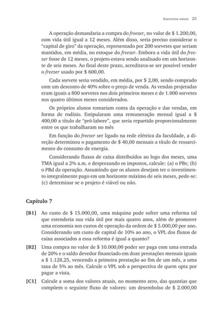 Exercícios extras   25


          A operação demandaria a compra do freezer, no valor de $ 1.200,00,
      com vida útil igual a 12 meses. Além disso, seria preciso considerar o
      “capital de giro” da operação, representado por 200 sorvetes que seriam
      mantidos, em média, no estoque do freezer. Embora a vida útil do free-
      zer fosse de 12 meses, o projeto estava sendo analisado em um horizon-
      te de seis meses. Ao final deste prazo, acreditava-se ser possível vender
      o freezer usado por $ 600,00.
         Cada sorvete seria vendido, em média, por $ 2,00, sendo comprado
      com um desconto de 40% sobre o preço de venda. As vendas projetadas
      eram iguais a 800 sorvetes nos dois primeiros meses e de 1.000 sorvetes
      nos quatro últimos meses considerados.
         Os próprios alunos tomariam conta da operação e das vendas, em
      forma de rodízio. Estipularam uma remuneração mensal igual a $
      400,00 a título de “pró-labore”, que seria repartido proporcionalmente
      entre os que trabalharam no mês
         Em função do freezer ser ligado na rede elétrica da faculdade, a di-
      reção determinou o pagamento de $ 40,00 mensais a título de ressarci-
      mento do consumo de energia.
          Considerando fluxos de caixa distribuídos ao logo dos meses, uma
      TMA igual a 2% a.m. e desprezando os impostos, calcule: (a) o PBs; (b)
      o PBd da operação. Assumindo que os alunos desejam ter o investimen-
      to integralmente pago em um horizonte máximo de seis meses, pede-se:
      (c) determinar se o projeto é viável ou não.


Capítulo 7

[B1] Ao custo de $ 15.000,00, uma máquina pode sofrer uma reforma tal
     que estenderia sua vida útil por mais quatro anos, além de promover
     uma economia nos custos de operação da ordem de $ 5.000,00 por ano.
     Considerando um custo de capital de 10% ao ano, o VPL dos fluxos de
     caixa associados a essa reforma é igual a quanto?
[B2] Uma compra no valor de $ 10.000,00 poder ser paga com uma entrada
     de 20% e o saldo devedor financiado em doze prestações mensais iguais
     a $ 1.128,25, vencendo a primeira prestação ao fim de um mês, a uma
     taxa de 5% ao mês. Calcule o VPL sob a perspectiva de quem opta por
     pagar a vista.
[C1] Calcule a soma dos valores atuais, no momento zero, das quantias que
     compõem o seguinte fluxo de valores: um desembolso de $ 2.000,00
 