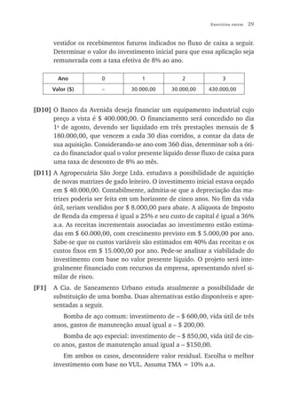 Exercícios extras   29


       vestidor os recebimentos futuros indicados no fluxo de caixa a seguir.
       Determinar o valor do investimento inicial para que essa aplicação seja
       remunerada com a taxa efetiva de 8% ao ano.

         Ano            0              1             2               3

       Valor ($)        –          30.000,00     30.000,00    430.000,00


[D10] O Banco da Avenida deseja financiar um equipamento industrial cujo
      preço a vista é $ 400.000,00. O financiamento será concedido no dia
      1o de agosto, devendo ser liquidado em três prestações mensais de $
      180.000,00, que vencem a cada 30 dias corridos, a contar da data de
      sua aquisição. Considerando-se ano com 360 dias, determinar sob a óti-
      ca do financiador qual o valor presente líquido desse fluxo de caixa para
      uma taxa de desconto de 8% ao mês.
[D11] A Agropecuária São Jorge Ltda. estudava a possibilidade de aquisição
      de novas matrizes de gado leiteiro. O investimento inicial estava orçado
      em $ 40.000,00. Contabilmente, admitia-se que a depreciação das ma-
      trizes poderia ser feita em um horizonte de cinco anos. No fim da vida
      útil, seriam vendidos por $ 8.000,00 para abate. A alíquota de Imposto
      de Renda da empresa é igual a 25% e seu custo de capital é igual a 36%
      a.a. As receitas incrementais associadas ao investimento estão estima-
      das em $ 60.000,00, com crescimento previsto em $ 5.000,00 por ano.
      Sabe-se que os custos variáveis são estimados em 40% das receitas e os
      custos fixos em $ 15.000,00 por ano. Pede-se analisar a viabilidade do
      investimento com base no valor presente líquido. O projeto será inte-
      gralmente financiado com recursos da empresa, apresentando nível si-
      milar de risco.
[F1]   A Cia. de Saneamento Urbano estuda atualmente a possibilidade de
       substituição de uma bomba. Duas alternativas estão disponíveis e apre-
       sentadas a seguir.
          Bomba de aço comum: investimento de – $ 600,00, vida útil de três
       anos, gastos de manutenção anual igual a – $ 200,00.
           Bomba de aço especial: investimento de – $ 850,00, vida útil de cin-
       co anos, gastos de manutenção anual igual a – $150,00.
          Em ambos os casos, desconsidere valor residual. Escolha o melhor
       investimento com base no VUL. Assuma TMA = 10% a.a.
 