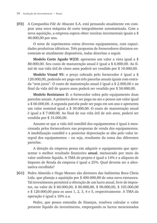 30   Avaliação de Investimentos • Bruni



[F2]     A Companhia Filé de Abacate S.A. está pensando atualmente em com-
         prar uma nova máquina de corte integralmente automatizada. Com a
         nova aquisição, a empresa espera obter receitas incrementais iguais a $
         40.000,00 por ano.
            O setor de suprimentos cotou diversos equipamentos, com capaci-
         dades produtivas idênticas. Três propostas de fornecedores distintos en-
         contram-se atualmente disponíveis, todas descritas a seguir.
             Modelo Corte Agudo W23l: apresenta um valor a vista igual a $
         80.000,00. Seu custo de manutenção anual é igual a $ 6.000,00. Ao fi-
         nal de sua vida útil de cinco anos poderá ser vendido por $ 10.000,00.
             Modelo Vrund 95: o preço cobrado pelo fornecedor é igual a $
         120.000,00, podendo ser pago em três parcelas anuais iguais com entra-
         da “sem juros”. O custo de manutenção anual é igual a $ 2.000,00 e ao
         final da vida útil de quatro anos poderá ser vendido por $ 50.000,00.
             Modelo Resistance Z: o fornecedor cobra pelo equipamento duas
         parcelas anuais. A primeira deve ser paga no ato e possui um valor igual
         a $ 60.000,00. A segunda parcela pode ser paga em um ano e apresenta
         um valor nominal igual a $ 30.000,00. O custo de manutenção anual
         é igual a $ 7.000,00. Ao final de sua vida útil de seis anos, poderá ser
         vendida por $ 15.000,00.
             Assume-se que a vida útil contábil dos equipamentos é igual à men-
         cionada pelos fornecedores nas propostas de venda dos equipamentos.
         A imobilização contábil e a posterior depreciação se dão pelo valor in-
         tegral dos equipamentos – ou seja, resultante da soma das diferentes
         parcelas.
            A direção da empresa pensa em adquirir o equipamento que apre-
         sentar o melhor resultado financeiro anual, mensurado por meio do
         valor uniforme líquido. A TMA do projeto é igual a 14% e a alíquota de
         Imposto de Renda da empresa é igual a 25%. Qual deveria ser a alter-
         nativa escolhida?
[G1] Pedro Almeida e Hugo Moraes são diretores das Indústrias Boca Cheia
     Ltda. que planeja a aquisição por $ 400.000,00 de uma nova extrusora.
     Tal investimento permitirá a obtenção de um lucro anual, livre de impos-
     tos, no valor de $ 60.000,00, $ 80.000,00, $ 90.000,00, $ 105.000,00
     e $ 120.000,00 para os anos 1, 2, 3, 4 e 5, respectivamente. A TMA da
     operação é igual a 16% a.a.
            Pedro, que pouco entendia de finanças, resolveu calcular o valor
         presente líquido do investimento, empregando os lucros mencionados
 