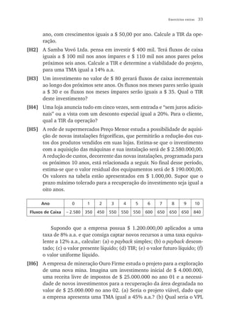 Exercícios extras    33


       ano, com crescimentos iguais a $ 50,00 por ano. Calcule a TIR da ope-
       ração.
[H2] A Samba Vovó Ltda. pensa em investir $ 400 mil. Terá fluxos de caixa
     iguais a $ 100 mil nos anos ímpares e $ 110 mil nos anos pares pelos
     próximos seis anos. Calcule a TIR e determine a viabilidade do projeto,
     para uma TMA igual a 14% a.a.
[H3] Um investimento no valor de $ 80 gerará fluxos de caixa incrementais
     ao longo dos próximos sete anos. Os fluxos nos meses pares serão iguais
     a $ 30 e os fluxos nos meses ímpares serão iguais a $ 35. Qual o TIR
     deste investimento?
[H4] Uma loja anuncia tudo em cinco vezes, sem entrada e “sem juros adicio-
     nais” ou a vista com um desconto especial igual a 20%. Para o cliente,
     qual a TIR da operação?
[H5] A rede de supermercados Preço Menor estuda a possibilidade de aquisi-
     ção de novas instalações frigoríficas, que permitirão a redução dos cus-
     tos dos produtos vendidos em suas lojas. Estima-se que o investimento
     com a aquisição das máquinas e sua instalação será de $ 2.580.000,00.
     A redução de custos, decorrente das novas instalações, programada para
     os próximos 10 anos, está relacionada a seguir. No final desse período,
     estima-se que o valor residual dos equipamentos será de $ 190.000,00.
     Os valores na tabela estão apresentados em $ 1.000,00. Supor que o
     prazo máximo tolerado para a recuperação do investimento seja igual a
     oito anos.

      Ano            0        1     2     3     4     5    6     7       8       9         10

 Fluxos de Caixa   – 2.580   350   450   550   550   550   600   650   650     650     840


           Supondo que a empresa possua $ 1.200.000,00 aplicados a uma
       taxa de 8% a.a. e que consiga captar novos recursos a uma taxa equiva-
       lente a 12% a.a., calcular: (a) o payback simples; (b) o payback descon-
       tado; (c) o valor presente líquido; (d) TIR; (e) o valor futuro líquido; (f)
       o valor uniforme líquido.
[H6] A empresa de mineração Ouro Firme estuda o projeto para a exploração
     de uma nova mina. Imagina um investimento inicial de $ 4.000.000,
     uma receita livre de impostos de $ 25.000.000 no ano 01 e a necessi-
     dade de novos investimentos para a recuperação da área degradada no
     valor de $ 25.000.000 no ano 02. (a) Seria o projeto viável, dado que
     a empresa apresenta uma TMA igual a 45% a.a.? (b) Qual seria o VPL
 