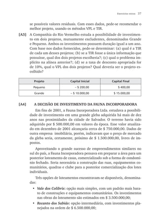 Exercícios extras   37


       se possíveis valores residuais. Com esses dados, pede-se recomendar o
       melhor projeto, usando os métodos VPL e TIR.
[A3] A Companhia do Rio Vermelho estuda a possibilidade de investimen-
     to em dois projetos, mutuamente excludentes, denominados Grande
     e Pequeno. Ambos os investimentos possuem duração igual a um ano.
     Com base nos dados fornecidos, pede-se determinar: (a) qual é a TIR
     de cada um desses projetos; (b) se a TIR fosse a única informação que
     possuísse, qual dos dois projetos escolheria?; (c) qual o problema im-
     plícito na alínea anterior?; (d) se a taxa de desconto apropriada for
     de 10%, qual o VPL dos dois projetos? Qual deveria ser o projeto es-
     colhido?

         Projeto                Capital Inicial           Capital Final

         Pequeno                   – $ 200,00                 $ 400,00

         Grande                 – $ 10.000,00              $ 15.000,00


[A4]     A DECISÃO DE INVESTIMENTO DA FAUNA INCORPORADORA
          Em fins de 2001, a Fauna Incorporadora Ltda. estudava a possibili-
       dade de investimento em uma grande gleba adquirida há mais de dez
       anos nas proximidades da cidade de Salvador. O terreno havia sido
       adquirido por $ 500.000,00 em valores da época. Esse valor atualiza-
       do em dezembro de 2001 alcançaria cerca de $ 750.000,00. Dados de
       outra empresa imobiliária, porém, indicavam que o preço de mercado
       da gleba seria, certamente, próximo de $ 1.500.000,00, livres de im-
       postos.
           Aproveitando o grande sucesso de empreendimentos similares no
       sul do país, a Fauna Incorporadora pensava em preparar a área para um
       posterior loteamento de casas, comercializado sob a forma de condomí-
       nio fechado. Seria necessária a construção das ruas, equipamentos co-
       munitários, quadras e clube para a posterior comercialização dos lotes
       individuais.
          Três opções de loteamentos encontravam-se disponíveis, denomina-
       das:
        • Vale dos Colibris: opção mais simples, com um padrão mais bara-
          to de construções e equipamentos comunitários. Os investimentos
          nas obras do loteamento são estimados em $ 3.500.000,00;
        • Recanto dos Sabiás: opção intermediária, com investimentos pla-
          nejados na ordem de $ 6.500.000,00;
 
