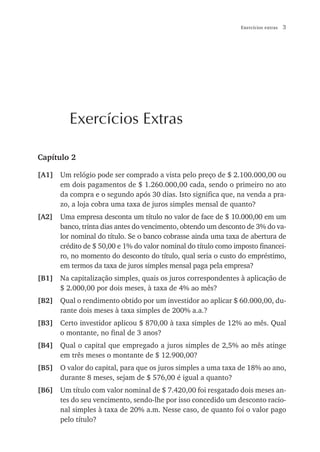 Exercícios extras   3




          Exercícios Extras

Capítulo 2

[A1] Um relógio pode ser comprado a vista pelo preço de $ 2.100.000,00 ou
     em dois pagamentos de $ 1.260.000,00 cada, sendo o primeiro no ato
     da compra e o segundo após 30 dias. Isto significa que, na venda a pra-
     zo, a loja cobra uma taxa de juros simples mensal de quanto?
[A2]   Uma empresa desconta um título no valor de face de $ 10.000,00 em um
       banco, trinta dias antes do vencimento, obtendo um desconto de 3% do va-
       lor nominal do título. Se o banco cobrasse ainda uma taxa de abertura de
       crédito de $ 50,00 e 1% do valor nominal do título como imposto financei-
       ro, no momento do desconto do título, qual seria o custo do empréstimo,
       em termos da taxa de juros simples mensal paga pela empresa?
[B1] Na capitalização simples, quais os juros correspondentes à aplicação de
     $ 2.000,00 por dois meses, à taxa de 4% ao mês?
[B2] Qual o rendimento obtido por um investidor ao aplicar $ 60.000,00, du-
     rante dois meses à taxa simples de 200% a.a.?
[B3] Certo investidor aplicou $ 870,00 à taxa simples de 12% ao mês. Qual
     o montante, no final de 3 anos?
[B4] Qual o capital que empregado a juros simples de 2,5% ao mês atinge
     em três meses o montante de $ 12.900,00?
[B5] O valor do capital, para que os juros simples a uma taxa de 18% ao ano,
     durante 8 meses, sejam de $ 576,00 é igual a quanto?
[B6] Um título com valor nominal de $ 7.420,00 foi resgatado dois meses an-
     tes do seu vencimento, sendo-lhe por isso concedido um desconto racio-
     nal simples à taxa de 20% a.m. Nesse caso, de quanto foi o valor pago
     pelo título?
 