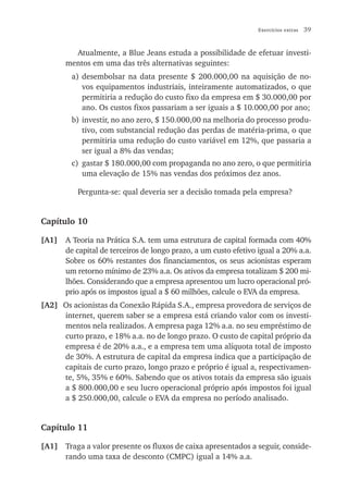 Exercícios extras   39


         Atualmente, a Blue Jeans estuda a possibilidade de efetuar investi-
       mentos em uma das três alternativas seguintes:
        a) desembolsar na data presente $ 200.000,00 na aquisição de no-
           vos equipamentos industriais, inteiramente automatizados, o que
           permitiria a redução do custo fixo da empresa em $ 30.000,00 por
           ano. Os custos fixos passariam a ser iguais a $ 10.000,00 por ano;
        b) investir, no ano zero, $ 150.000,00 na melhoria do processo produ-
           tivo, com substancial redução das perdas de matéria-prima, o que
           permitiria uma redução do custo variável em 12%, que passaria a
           ser igual a 8% das vendas;
        c) gastar $ 180.000,00 com propaganda no ano zero, o que permitiria
           uma elevação de 15% nas vendas dos próximos dez anos.

          Pergunta-se: qual deveria ser a decisão tomada pela empresa?


Capítulo 10

[A1]   A Teoria na Prática S.A. tem uma estrutura de capital formada com 40%
       de capital de terceiros de longo prazo, a um custo efetivo igual a 20% a.a.
       Sobre os 60% restantes dos financiamentos, os seus acionistas esperam
       um retorno mínimo de 23% a.a. Os ativos da empresa totalizam $ 200 mi-
       lhões. Considerando que a empresa apresentou um lucro operacional pró-
       prio após os impostos igual a $ 60 milhões, calcule o EVA da empresa.
[A2] Os acionistas da Conexão Rápida S.A., empresa provedora de serviços de
     internet, querem saber se a empresa está criando valor com os investi-
     mentos nela realizados. A empresa paga 12% a.a. no seu empréstimo de
     curto prazo, e 18% a.a. no de longo prazo. O custo de capital próprio da
     empresa é de 20% a.a., e a empresa tem uma alíquota total de imposto
     de 30%. A estrutura de capital da empresa indica que a participação de
     capitais de curto prazo, longo prazo e próprio é igual a, respectivamen-
     te, 5%, 35% e 60%. Sabendo que os ativos totais da empresa são iguais
     a $ 800.000,00 e seu lucro operacional próprio após impostos foi igual
     a $ 250.000,00, calcule o EVA da empresa no período analisado.


Capítulo 11

[A1] Traga a valor presente os fluxos de caixa apresentados a seguir, conside-
     rando uma taxa de desconto (CMPC) igual a 14% a.a.
 
